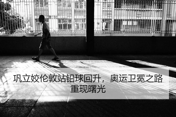 巩立姣伦敦站铅球回升，奥运卫冕之路重现曙光