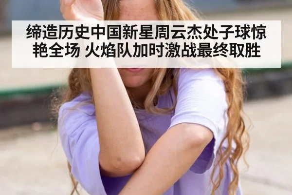 缔造历史中国新星周云杰处子球惊艳全场 火焰队加时激战最终取胜
